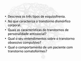 • Descreva os três tipos de esquizofrenia.
• No que caracteriza o transtorno dismórfico
corporal.
• Quais as características do transtornos de
personalidade antissocial?
• Qual o seu entendimentos sobre o transtorno
obsessivo compulsivo?
• Qual o comportamento de um paciente com
transtorno somatoformes?
 