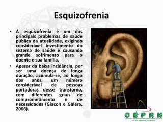 Esquizofrenia
• A esquizofrenia é um dos
principais problemas de saúde
pública da atualidade, exigindo
considerável investimento do
sistema de saúde e causando
grande sofrimento para o
doente e sua família.
• Apesar da baixa incidência, por
ser uma doença de longa
duração, acumula-se, ao longo
dos anos, um número
considerável de pessoas
portadoras desse transtorno,
com diferentes graus de
comprometimento e de
necessidades (Giacon e Galera,
2006).
 