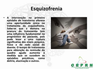 Esquizofrenia
• A intervenção no primeiro
episódio do transtorno oferece
uma oportunidade única no
tratamento da esquizofrenia.
Sabe-se que a demora na
procura do tratamento tem
uma influência fundamental no
prognóstico do paciente, pois
pode levar a uma ruptura
significativa dos níveis psíquico,
físico e da rede social do
doente. O tempo de tratamento
para obtenção da remissão do
quadro agudo aumenta à
medida que se sucedem os
episódios psicóticos, como
delírio, alucinação e outros.
 