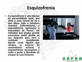 Esquizofrenia
• A esquizofrenia é uma doença
da personalidade total, que
afeta a zona central do eu e
que altera toda a estrutura
vivencial. Culturalmente, o
esquizofrênico representa o
estereótipo do “louco”, um
indivíduo que produz grande
estranheza social devido ao
seu desprezo para com a
realidade reconhecida.
Agindo como alguém que
rompeu as amarras da
concordância cultural, o
esquizofrênico menospreza a
razão e perde a liberdade de
escapar às suas fantasias.
 