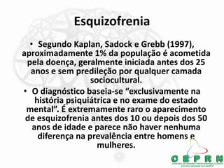 Esquizofrenia
• Segundo Kaplan, Sadock e Grebb (1997),
aproximadamente 1% da população é acometida
pela doença, geralmente iniciada antes dos 25
anos e sem predileção por qualquer camada
sociocultural.
• O diagnóstico baseia-se “exclusivamente na
história psiquiátrica e no exame do estado
mental”. É extremamente raro o aparecimento
de esquizofrenia antes dos 10 ou depois dos 50
anos de idade e parece não haver nenhuma
diferença na prevalência entre homens e
mulheres.
 