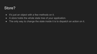 Store?
● It's just an object with a few methods on it.
● A store holds the whole state tree of your application.
● The only way to change the state inside it is to dispatch an action on it.
 