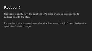 Reducer ?
Reducers specify how the application's state changes in response to
actions sent to the store.
Remember that actions only describe what happened, but don't describe how the
application's state changes.
 