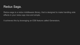 Redux Saga.
Redux-saga is a redux middleware library, that is designed to make handling side
effects in your redux app nice and simple.
It achieves this by leveraging an ES6 feature called Generators.
 