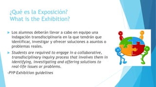 ¿Qué es la Exposición?
What is the Exhibition?
 Los alumnos deberán llevar a cabo en equipo una
indagación transdisciplinaria en la que tendrán que
identificar, investigar y ofrecer soluciones a asuntos o
problemas reales.
 Students are required to engage in a collaborative,
transdisciplinary inquiry process that involves them in
identifying, investigating and offering solutions to
real-life issues or problems.
-PYP Exhibition guidelines
 