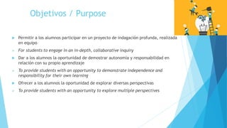 Objetivos / Purpose
 Permitir a los alumnos participar en un proyecto de indagación profunda, realizada
en equipo
 For students to engage in an in-depth, collaborative inquiry
 Dar a los alumnos la oportunidad de demostrar autonomía y responsabilidad en
relación con su propio aprendizaje
 To provide students with an opportunity to demonstrate independence and
responsibility for their own learning
 Ofrecer a los alumnos la oportunidad de explorar diversas perspectivas
 To provide students with an opportunity to explore multiple perspectives
 