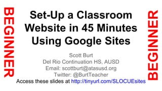 Set-Up a Classroom 
Website in 45 Minutes 
Using Google Sites 
Scott Burt 
Del Rio Continuation HS, AUSD 
Email: scottburt@atasusd.org 
Twitter: @BurtTeacher 
Access these slides at http://tinyurl.com/SLOCUEsites 
 