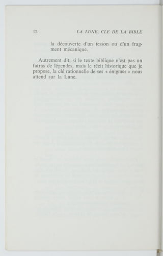 la découverte d'un tesson ou d'un frag-
ment mécanique.
Autrement dit, si le texte biblique n'est pas un
fatras de légendes, mais le récit historique que je
propose, la clé rationnelle de ses « énigmes » nous
attend sur la Lune.
 