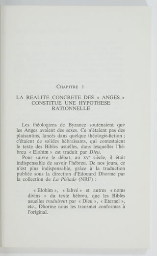 CHAPITRE 1
LA REALITE CONCRETE DES « ANGES »
CONSTITUE UNE HYPOTHESE
RATIONNELLE
Les théologiens de Byzance soutenaient que
les Anges avaient des sexes. Ce n'étaient pas des
plaisantins, lancés dans quelque théologie-fiction ;
c'étaient de solides hébraïsants, qui contestaient
le texte des Bibles usuelles, dans lesquelles l'hé-
breu « Elohim » est traduit par Dieu.
Pour suivre le débat, au XV siècle, il était
indispensable de savoir l'hébreu. De nos jours, ce
n'est plus indispensable, grâce à la traduction
publiée sous la direction d'Edouard Dhorme par
la collection de La Pléiade (NRF) :
« Elohim », « lahvé » et autres « noms
divins » du texte hébreu, que les Bibles
usuelles traduisent par « Dieu », « Eternel »,
etc., Dhorme nous les transmet conformes à
l'original.
 