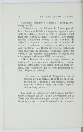 « Elohim » signifie-t-il « Dieu » ? Tout le pro-
blème est là.
« Elohim » est, en hébreu, la forme plurale
de « Eloah » et Eloah, au singulier, apparaît qua-
rante fois dans le Livre de Job. « Elohim » n'est
donc pas « Dieu », mais « dieux ». Les Bibles
usuelles d'Occident voient là un « pluriel de
majesté » (comme « vous » est le pluriel de
« tu »), et traduisent « Elohim » par Dieu, tout au
long du texte. Les Bibles de l'Eglise orthodoxe
russe (héritière de Byzance) traduisent tantôt par
« Dieu » (en Genèse notamment) et tantôt par
« les Anges » (Psaume VIII, notamment).
« Dieu Immatériel » ou « anges charnels et
sexués » ? Entre ces deux significations, incom-
patibles entre elles, d'un même mot du texte ori-
ginal, une traduction qui se veut rationnelle est
bien obligée de choisir :
le point de départ de l'hypothèse que je
propose est une lecture de la Bible où la tra-
duction de « Elohim » est unifiée... unifiée
non sur « Dieu » mais sur « les Anges »,
tout au long du texte.
Lue ainsi, la Genèse devient le récit, parfaite-
ment cohérent en soi, d'une colonisation de la
Terre par des cosmonautes « venus du ciel » et
devenus « anges » dans la mémoire des hommes.
 