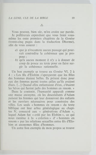 Vous pouvez, bien sûr, m'en croire sur parole.
Je préférerais cependant que vous lisiez vous-
même les onze premiers chapitres de la Genèse
(trente-cinq pages dans la traduction Dhorme),
afin de vous assurer :
a) que je n'escamote aucun passage qui pour-
rait contredire la cohérence que je pro-
pose ;
b) qu'à aucun moment il n'y a à donner de
coup de pouce au texte pour en faire sur-
gir la cohérence rationnelle.
Un bon exemple se trouve en Genèse VI, 2 à
4 : « Les fils d'Elohim s'aperçurent que les filles
des hommes étaient belles. Ils prirent donc pour
eux des femmes parmi toutes celles qu'ils avaient
élues. [...] Quand elles enfantaient d'eux, c'étaient
les héros qui furent jadis des hommes en renom. »
Dans le contexte, l'humanité apparaît comme
une masse anonyme, où les descendants d'Adam
puisent les femmes qui leur donneront des enfants
et les ouvriers nécessaires pour construire des
villes. Les seuls « hommes en renom » du texte
biblique ont leur arbre généalogique au chapi-
tre V, consacré aux « générations d'Adam »,
lequel Adam fut « créé par les Elohim », ce qui
nous ramène à la « création » d'« hommes en
renom » par les relations sexuelles entre fils d'Elo-
him et anonymes filles d'hommes.
Un autre bon exemple de mon propos se trouve
 