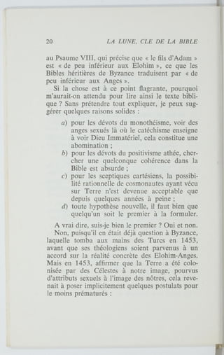 au Psaume VIII, qui précise que « le fils d'Adam »
est « de peu inférieur aux Elohim », ce que les
Bibles héritières de Byzance traduisent par « de
peu inférieur aux Anges ».
Si la chose est à ce point flagrante, pourquoi
m'aurait-on attendu pour lire ainsi le texte bibli-
que ? Sans prétendre tout expliquer, je peux sug-
gérer quelques raisons solides :
a) pour les dévots du monothéisme, voir des
anges sexués là où le catéchisme enseigne
à voir Dieu Immatériel, cela constitue une
abomination ;
b) pour les dévots du positivisme athée, cher-
cher une quelconque cohérence dans la
Bible est absurde ;
c) pour les sceptiques cartésiens, la possibi-
lité rationnelle de cosmonautes ayant vécu
sur Terre n'est devenue acceptable que
depuis quelques années à peine ;
d) toute hypothèse nouvelle, il faut bien que
quelqu'un soit le premier à la formuler.
A vrai dire, suis-je bien le premier ? Oui et non.
Non, puisqu'il en était déjà question à Byzance,
laquelle tomba aux mains des Turcs en 1453,
avant que ses théologiens soient parvenus à un
accord sur la réalité concrète des Elohim-Anges.
Mais en 1453, affirmer que la Terre a été colo-
nisée par des Célestes à notre image, pourvus
d'attributs sexuels à l'image des nôtres, cela reve-
nait à poser implicitement quelques postulats pour
le moins prématurés :
 