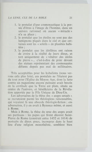 1. le postulat d'une cosmonautique à la por-
tée d'êtres à l'image de l'homme, dans un
univers rationnel où aucun « miracle »
n'a sa place ;
2. le postulat que les étoiles ne sont pas des
lumignons piqués dans le ciel et que cer-
taines sont les « soleils » de planètes habi-
tées ;
3. le postulat que les idolâtres ont raison
de croire à la réalité de leurs dieux, et
tort uniquement de « vénérer des idoles
de pierre »... c'est-à-dire de prier devant
des statues représentant des cosmonautes
défunts depuis pas mal de millénaires.
Très acceptables pour les kabalistes (nous ver-
rons cela plus loin), ces postulats ne l'étaient pas
du tout pour l'Eglise du Moyen Age, dont la lutte
contre un paganisme encore puissant avait besoin
de la certitude que la Terre est plate, située au
centre de l'univers, et bénéficiaire de la Révéla-
tion apportée par le Fils Unique de Dieu-Un.
Les adversaires de la thèse des « anges sexués »
se recrutaient parmi les théologiens raisonnables,
qui voyaient là une absurde théologie-fiction ; ces
adversaires, il y en avait à Byzance même, et aussi
à Rome.
Mais à Rome, la thèse du sexe des anges avait
ses partisans : les papes qui firent décorer Saint-
Pierre de Rome (construit entre 1452 et 1614) de
portraits de dieux grecs, incongrus dans le haut
lieu d'une religion monothéiste, semblent bien
 