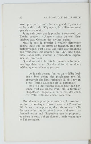 avoir pris parti : entre les « anges de Byzance »
et les « dieux de l'Olympe », la différence n'est
que de vocabulaire.
Je ne suis donc pas le premier à concevoir des
Elohim concrets, « Anges » venus du ciel, iden-
tifiables aux Célestes des mythes païens.
Mais je suis le premier à vouloir démontrer
qu'une thèse qui, du temps de Byzance, était une
métaphysique, c'est-à-dire une suite d'affirmations
non vérifiables, est devenue, en 1968, une hypo-
thèse rationnelle, soumise à vérification expéri-
mentale prochaine.
Quand on est à la fois le premier à formuler
une hypothèse et un Occidental formé au doute
méthodique, un dilemme se pose :
ou je suis devenu fou, et un « délire logi-
que » bien connu des psychiatres me fait
apercevoir des liens rationnels là où il n'y en
a pas (forme classique de la paranoïa) ;
ou il y a des raisons solides pour que per-
sonne n'ait été amené avant moi à formuler
l'hypothèse... laquelle a, en ce cas, des chan-
ces d'être rationnellement cohérente.
Mon dilemme posé, je ne suis pas plus avancé :
un bon paranoïaque trouve toujours, à l'incrédu-
lité de ses contemporains, des raisons aussi soli-
des que celles que je prête à ceux qui n'ont pas
formulé avant moi l'hypothèse que je propose...
et même à ceux qui en doutent, maintenant que
je l'ai formulée.
 