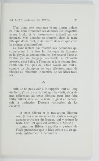 C'est donc vers vous que je me tourne : dans
ce livre vous trouverez les données sur lesquelles
je me fonde, et le raisonnement articulé sur ces
données. Mes données se trouvent dans le texte
biblique d'une part, et de l'autre dans ce que croit
la science d'aujourd'hui.
Ce livre n'étant pas réservé aux personnes qui
connaissent à la fois la théologie de Byzance
et la physique contemporaine, j'exposerai l'une et
l'autre en un langage accessible à l'honnête
homme, c'est-à-dire à l'homme et à la femme dont
l'ambition n'est pas de « tout savoir sur tout »,
comme un champion de jeux télévisés, mais de
réduire au minimum le nombre de ses idées faus-
ses.
Afin de ne pas avoir à le rappeler tout au long
du livre, j'insiste sur le fait que la vérification de
mes références au texte biblique peut être faite
UNIQUEMENT avec soit le texte original en hébreu,
soit la traduction Dhorme (collection de La
Pléiade) :
le texte hébreu et la traduction Dhorme
sont (à ma connaissance) les seuls à n'exiger
aucune croyance du lecteur, qui y trouve le
texte brut, tel qu'il est attribué à Moïse ;
toutes les Bibles « usuelles » partent de
l'idée préconçue que « Dieu existe »... ce qui
reste entièrement à démontrer.
 