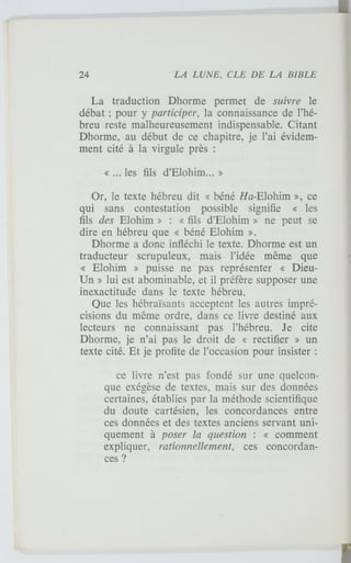 La traduction Dhorme permet de suivre le
débat ; pour y participer, la connaissance de l'hé-
breu reste malheureusement indispensable. Citant
Dhorme, au début de ce chapitre, je l'ai évidem-
ment cité à la virgule près :
« ... les fils d'Elohim... »
Or, le texte hébreu dit « béné Ha-Elohim », ce
qui sans contestation possible signifie « les
fils des Elohim » : « fils d'Elohim » ne peut se
dire en hébreu que « béné Elohim ».
Dhorme a donc infléchi le texte. Dhorme est un
traducteur scrupuleux, mais l'idée même que
« Elohim » puisse ne pas représenter « Dieu-
Un » lui est abominable, et il préfère supposer une
inexactitude dans le texte hébreu.
Que les hébraïsants acceptent les autres impré-
cisions du même ordre, dans ce livre destiné aux
lecteurs ne connaissant pas l'hébreu. Je cite
Dhorme, je n'ai pas le droit de « rectifier » un
texte cité. Et je profite de l'occasion pour insister :
ce livre n'est pas fondé sur une quelcon-
que exégèse de textes, mais sur des données
certaines, établies par la méthode scientifique
du doute cartésien, les concordances entre
ces données et des textes anciens servant uni-
quement à poser la question : « comment
expliquer, rationnellement, ces concordan-
ces ?
 