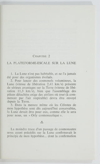CHAPITRE 2
LA PLATEFORME-ESCALE SUR LA LUNE
1. La Lune n'est pas habitable, et ne l'a jamais
été pour des organismes évolués.
2. Pour lancer des cosmonefs volumineux, la
Lune (vitesse de libération 2,41 km/s) présente
de sérieux avantages sur la Terre (vitesse de libé-
ration 11,3 km/s), bien que l'assemblage des
pièces détachées exige des ateliers où tout (à com-
mencer par l'air respirable) devra être envoyé
depuis la Terre.
3. Dans la mesure même où les Célestes de
mon hypothèse sont dès aujourd'hui concevables,
la Lune devait être pour eux, comme elle le sera
pour nous, un « Orly cosmonautique ».
La moindre trace d'un passage de cosmonautes
nous ayant précédés sur la Lune confirmerait le
principe de mon hypothèse... dont la confirmation
 