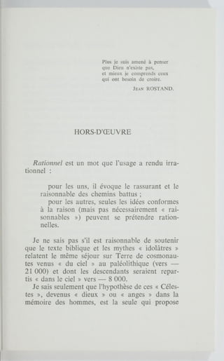 Plus je suis amené à penser
que Dieu n'existe pas,
et mieux je comprends ceux
qui ont besoin de croire.
JEAN ROSTAND.
HORS-D'ŒUVRE
Rationnel est un mot que l'usage a rendu irra-
tionnel :
pour les uns, il évoque le rassurant et le
raisonnable des chemins battus ;
pour les autres, seules les idées conformes
à la raison (mais pas nécessairement « rai-
sonnables ») peuvent se prétendre ration-
nelles.
Je ne sais pas s'il est raisonnable de soutenir
que le texte biblique et les mythes « idolâtres »
relatent le même séjour sur Terre de cosmonau-
tes venus « du ciel » au paléolithique (vers —
21 000) et dont les descendants seraient repar-
tis « dans le ciel » vers — 8 000.
Je sais seulement que l'hypothèse de ces « Céles-
tes », devenus « dieux » ou « anges » dans la
mémoire des hommes, est la seule qui propose
 