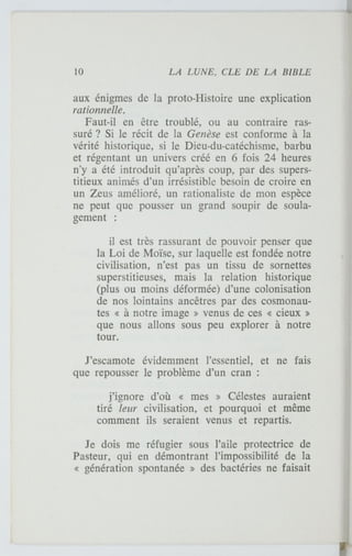 aux énigmes de la proto-Histoire une explication
rationnelle.
Faut-il en être troublé, ou au contraire ras-
suré ? Si le récit de la Genèse est conforme à la
vérité historique, si le Dieu-du-catéchisme, barbu
et régentant un univers créé en 6 fois 24 heures
n'y a été introduit qu'après coup, par des supers-
titieux animés d'un irrésistible besoin de croire en
un Zeus amélioré, un rationaliste de mon espèce
ne peut que pousser un grand soupir de soula-
gement :
il est très rassurant de pouvoir penser que
la Loi de Moïse, sur laquelle est fondée notre
civilisation, n'est pas un tissu de sornettes
superstitieuses, mais la relation historique
(plus ou moins déformée) d'une colonisation
de nos lointains ancêtres par des cosmonau-
tes « à notre image » venus de ces « cieux »
que nous allons sous peu explorer à notre
tour.
J'escamote évidemment l'essentiel, et ne fais
que repousser le problème d'un cran :
j'ignore d'où « mes » Célestes auraient
tiré leur civilisation, et pourquoi et même
comment ils seraient venus et repartis.
Je dois me réfugier sous l'aile protectrice de
Pasteur, qui en démontrant l'impossibilité de la
« génération spontanée » des bactéries ne faisait
 