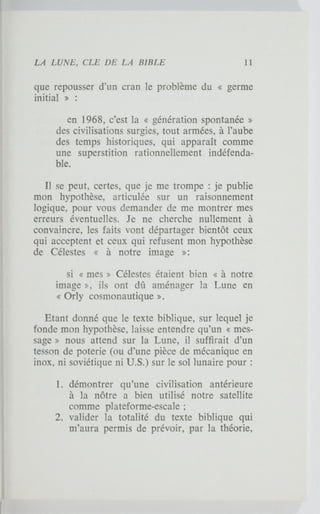 que repousser d'un cran le problème du « germe
initial » :
en 1968, c'est la « génération spontanée »
des civilisations surgies, tout armées, à l'aube
des temps historiques, qui apparaît comme
une superstition rationnellement indéfenda-
ble.
Il se peut, certes, que je me trompe : je publie
mon hypothèse, articulée sur un raisonnement
logique, pour vous demander de me montrer mes
erreurs éventuelles. Je ne cherche nullement à
convaincre, les faits vont départager bientôt ceux
qui acceptent et ceux qui refusent mon hypothèse
de Célestes « à notre image »:
si « mes » Célestes étaient bien « à notre
image », ils ont dû aménager la Lune en
« Orly cosmonautique ».
Etant donné que le texte biblique, sur lequel je
fonde mon hypothèse, laisse entendre qu'un « mes-
sage » nous attend sur la Lune, il suffirait d'un
tesson de poterie (ou d'une pièce de mécanique en
inox, ni soviétique ni U.S.) sur le sol lunaire pour :
1. démontrer qu'une civilisation antérieure
à la nôtre a bien utilisé notre satellite
comme plateforme-escale ;
2. valider la totalité du texte biblique qui
m'aura permis de prévoir, par la théorie,
 