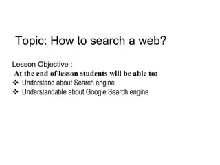 Topic: How to search a web?
Lesson Objective :
At the end of lesson students will be able to:
 Understand about Search engine
 Understandable about Google Search engine
 