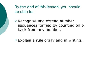 By the end of this lesson, you should
be able to:
Recognise and extend number
sequences formed by counting on or
back from any number.
Explain a rule orally and in writing.