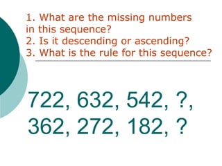 722, 632, 542, ?,
362, 272, 182, ?
1. What are the missing numbers
in this sequence?
2. Is it descending or ascending?
3. What is the rule for this sequence?
