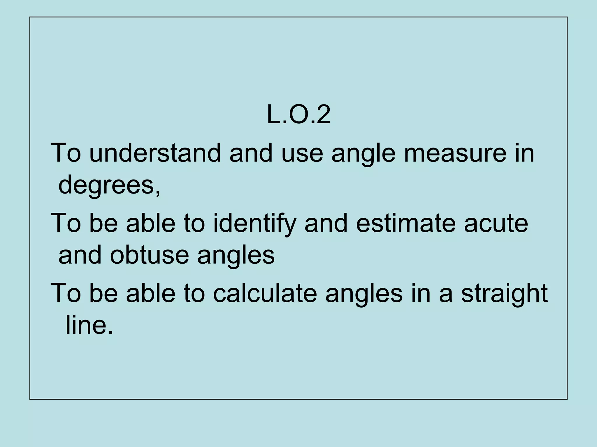 L.O.2
To understand and use angle measure in
degrees,
To be able to identify and estimate acute
and obtuse angles
To be able to calculate angles in a straight
line.
 