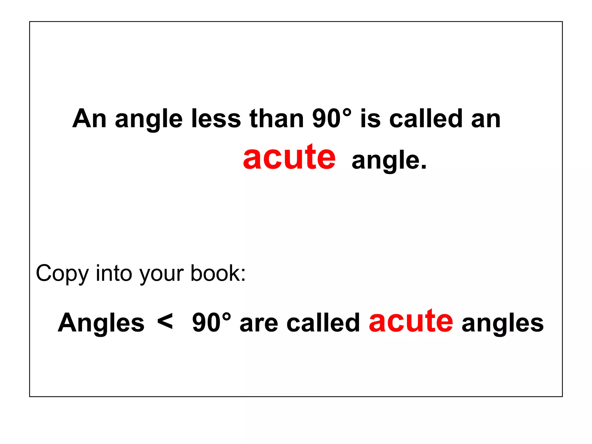 An angle less than 90° is called an
acute angle.
Copy into your book:
Angles < 90° are called acute angles
 