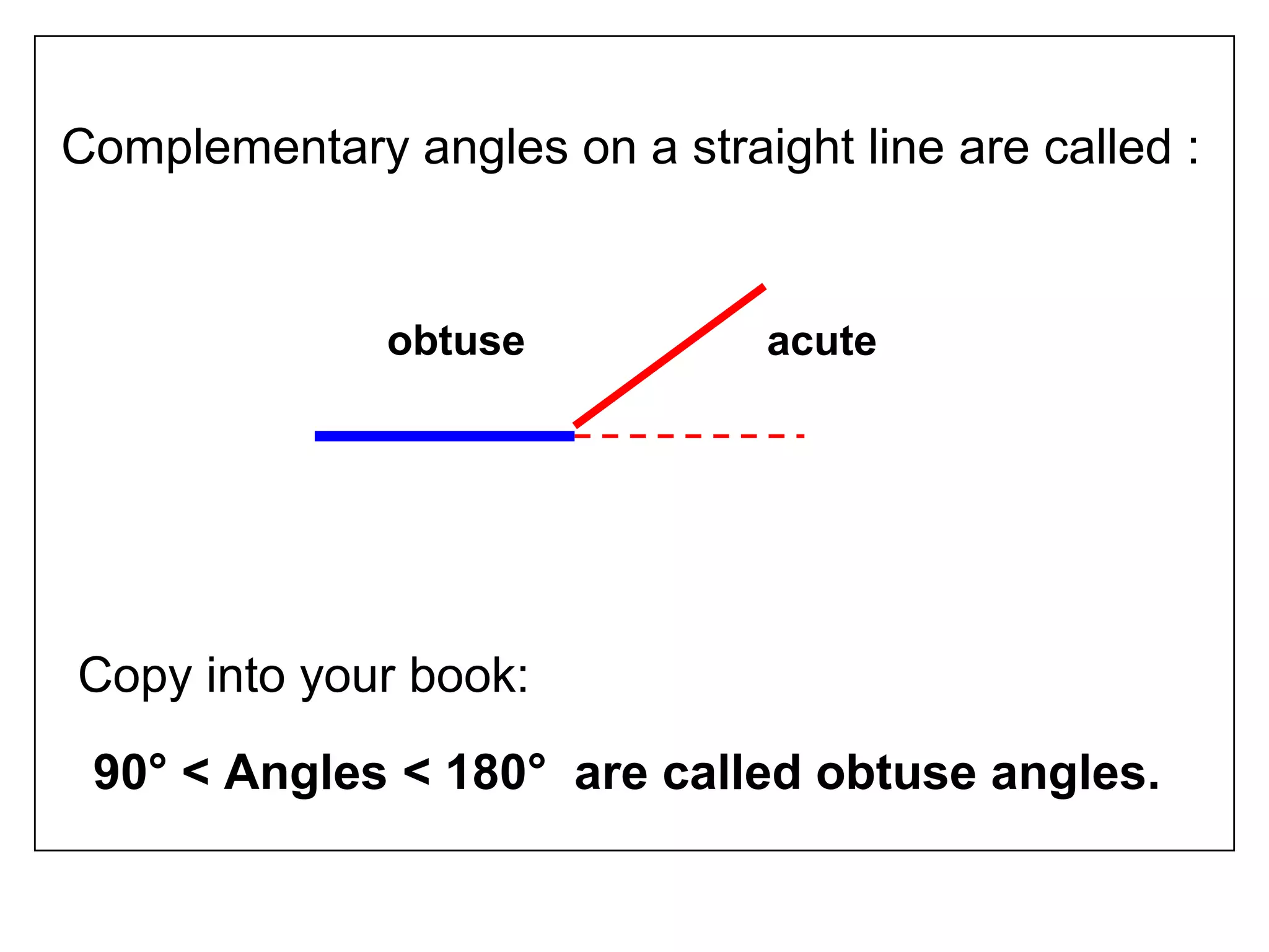 Complementary angles on a straight line are called :
Copy into your book:
90° < Angles < 180° are called obtuse angles.
obtuse acute
 