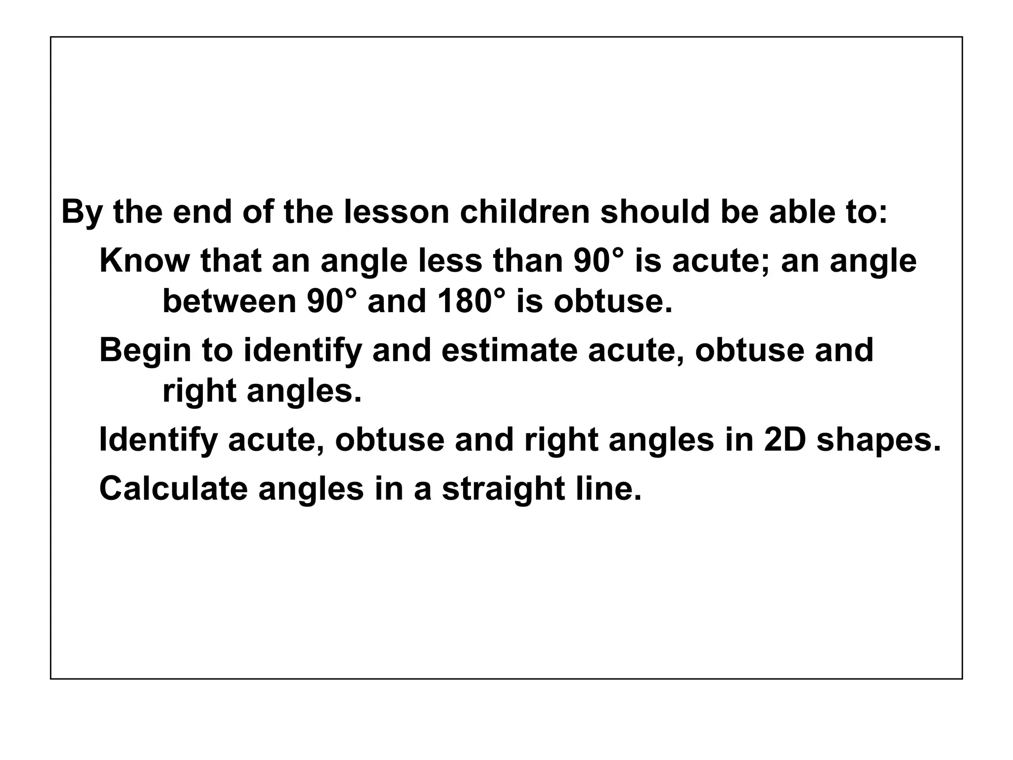 By the end of the lesson children should be able to:
Know that an angle less than 90° is acute; an angle
between 90° and 180° is obtuse.
Begin to identify and estimate acute, obtuse and
right angles.
Identify acute, obtuse and right angles in 2D shapes.
Calculate angles in a straight line.
 