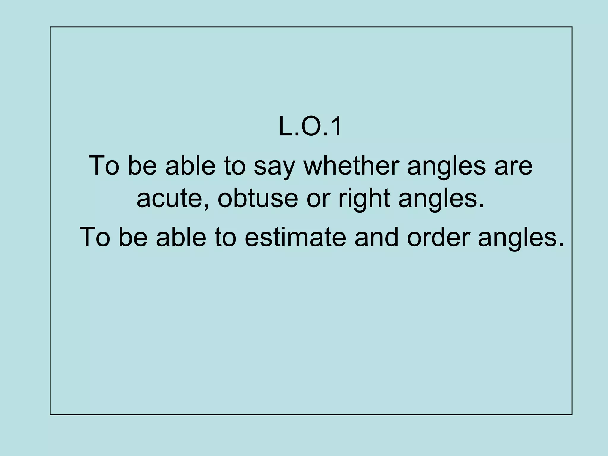L.O.1
To be able to say whether angles are
acute, obtuse or right angles.
To be able to estimate and order angles.
 