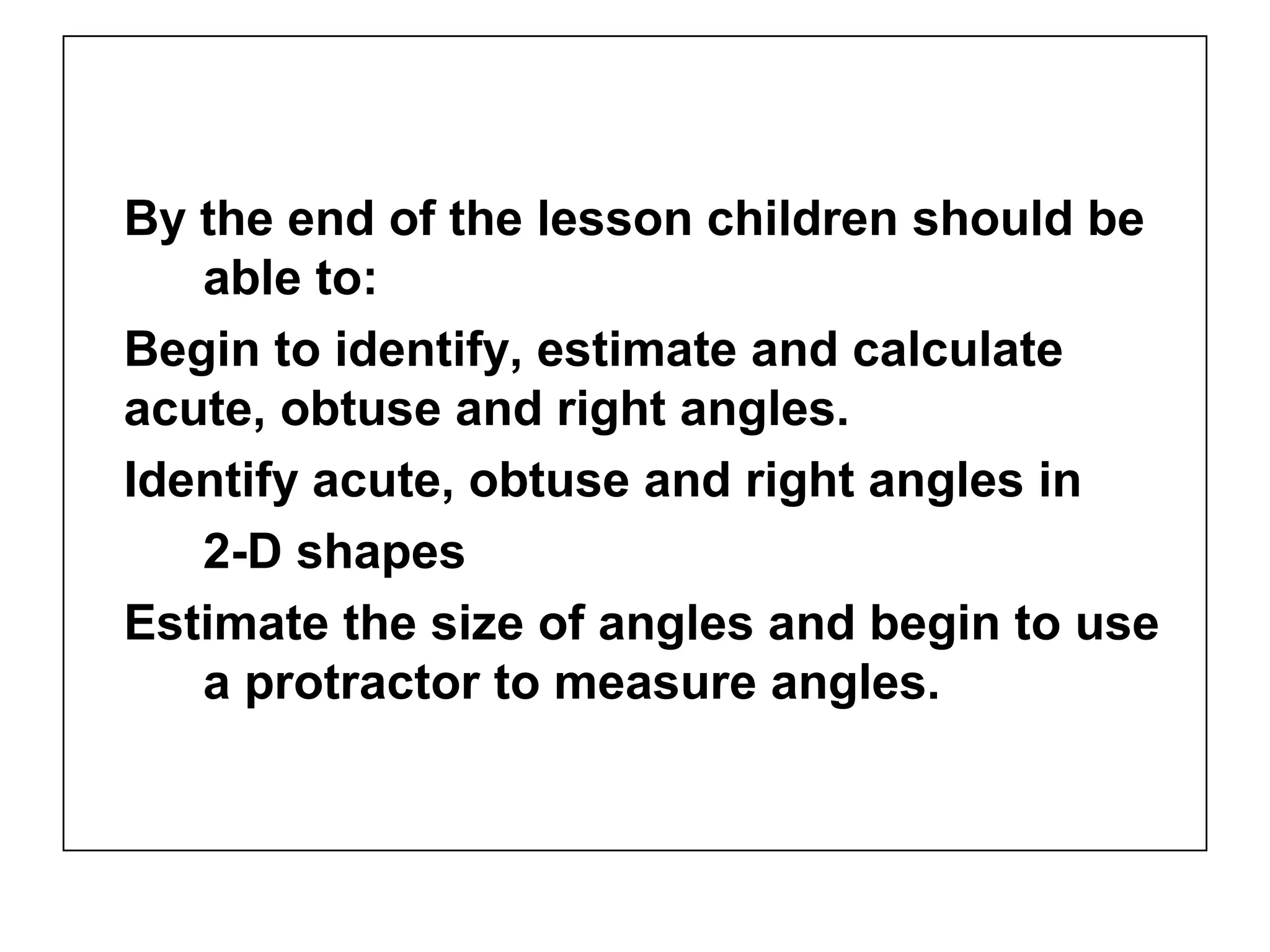 By the end of the lesson children should be
able to:
Begin to identify, estimate and calculate
acute, obtuse and right angles.
Identify acute, obtuse and right angles in
2-D shapes
Estimate the size of angles and begin to use
a protractor to measure angles.
 