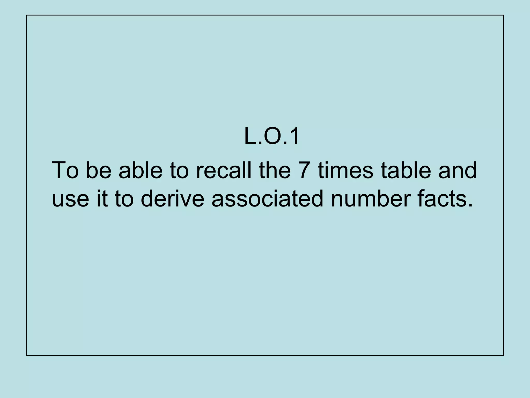 L.O.1
To be able to recall the 7 times table and
use it to derive associated number facts.
 