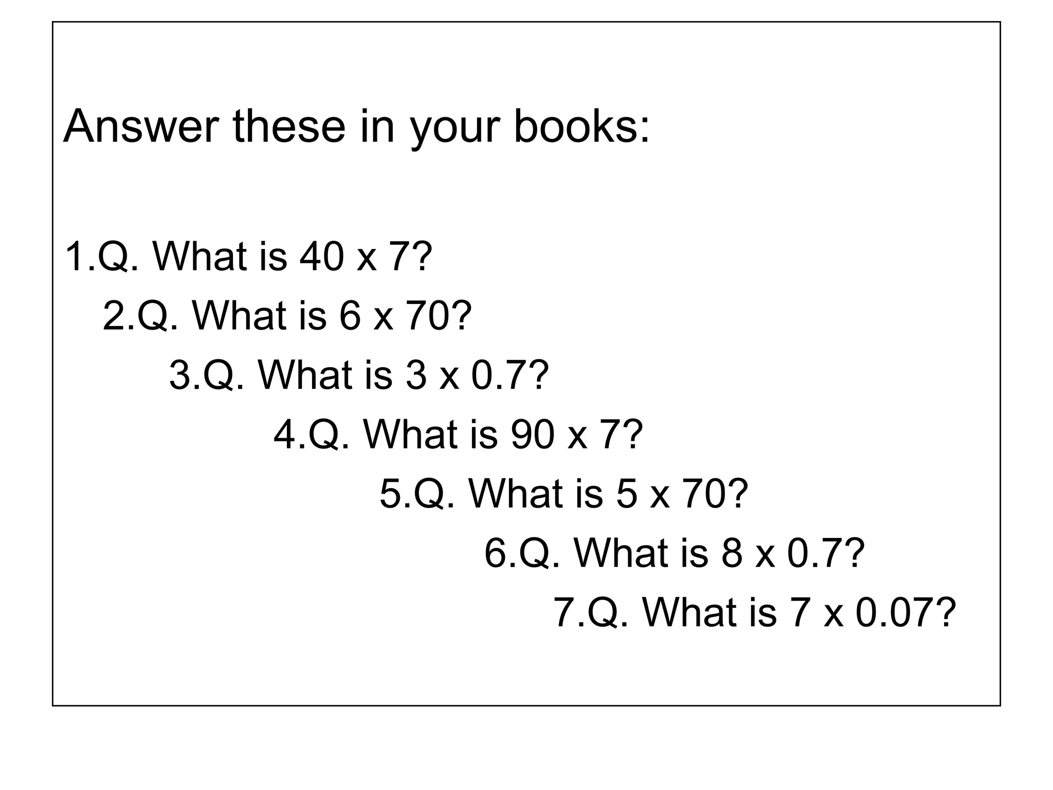 Answer these in your books:
1.Q. What is 40 x 7?
2.Q. What is 6 x 70?
3.Q. What is 3 x 0.7?
4.Q. What is 90 x 7?
5.Q. What is 5 x 70?
6.Q. What is 8 x 0.7?
7.Q. What is 7 x 0.07?
 