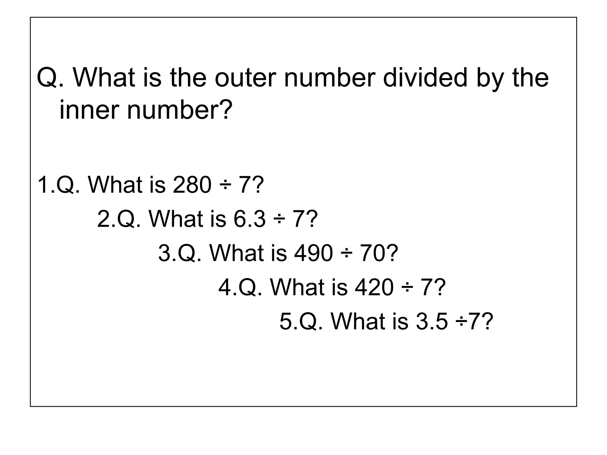 Q. What is the outer number divided by the
inner number?
1.Q. What is 280 ÷ 7?
2.Q. What is 6.3 ÷ 7?
3.Q. What is 490 ÷ 70?
4.Q. What is 420 ÷ 7?
5.Q. What is 3.5 ÷7?
 