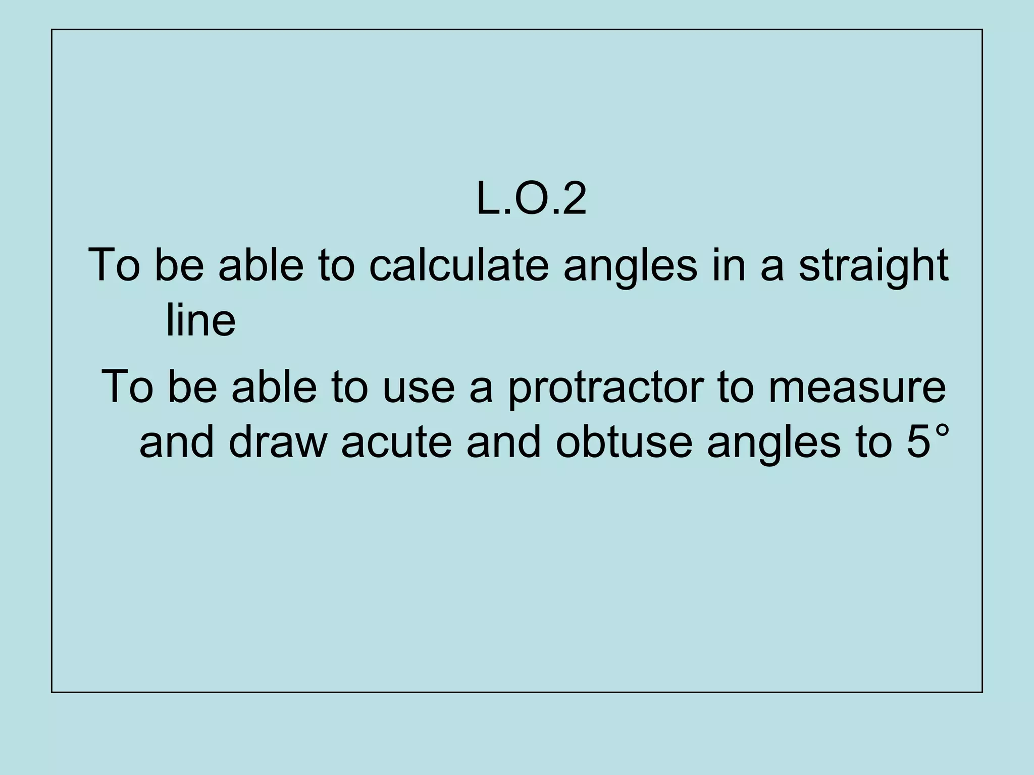 L.O.2
To be able to calculate angles in a straight
line
To be able to use a protractor to measure
and draw acute and obtuse angles to 5°
 