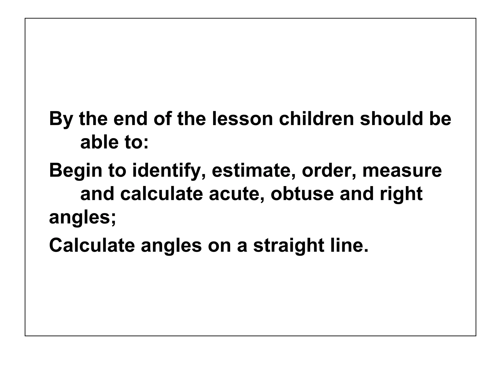 By the end of the lesson children should be
able to:
Begin to identify, estimate, order, measure
and calculate acute, obtuse and right
angles;
Calculate angles on a straight line.
 