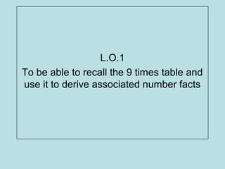 L.O.1
To be able to recall the 9 times table and
use it to derive associated number facts
 