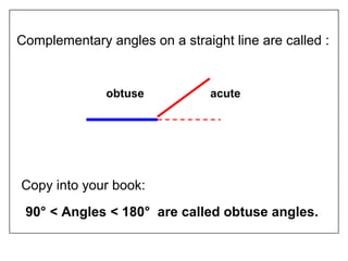 Complementary angles on a straight line are called :
Copy into your book:
90° < Angles < 180° are called obtuse angles.
obtuse acute
 