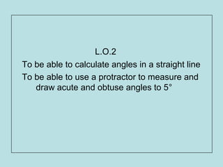 L.O.2
To be able to calculate angles in a straight line
To be able to use a protractor to measure and
draw acute and obtuse angles to 5°
 