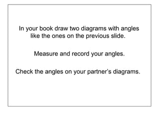 In your book draw two diagrams with angles
like the ones on the previous slide.
Measure and record your angles.
Check the angles on your partner’s diagrams.
 