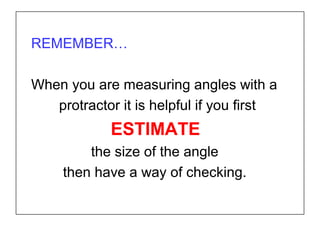 REMEMBER…
When you are measuring angles with a
protractor it is helpful if you first
ESTIMATE
the size of the angle
then have a way of checking.
 