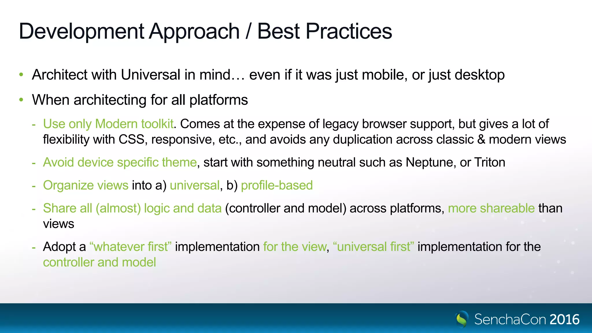 Development Approach / Best Practices
• Architect with Universal in mind… even if it was just mobile, or just desktop
• When architecting for all platforms
- Use only Modern toolkit. Comes at the expense of legacy browser support, but gives a lot of
flexibility with CSS, responsive, etc., and avoids any duplication across classic & modern views
- Avoid device specific theme, start with something neutral such as Neptune, or Triton
- Organize views into a) universal, b) profile-based
- Share all (almost) logic and data (controller and model) across platforms, more shareable than
views
- Adopt a “whatever first” implementation for the view, “universal first” implementation for the
controller and model
 