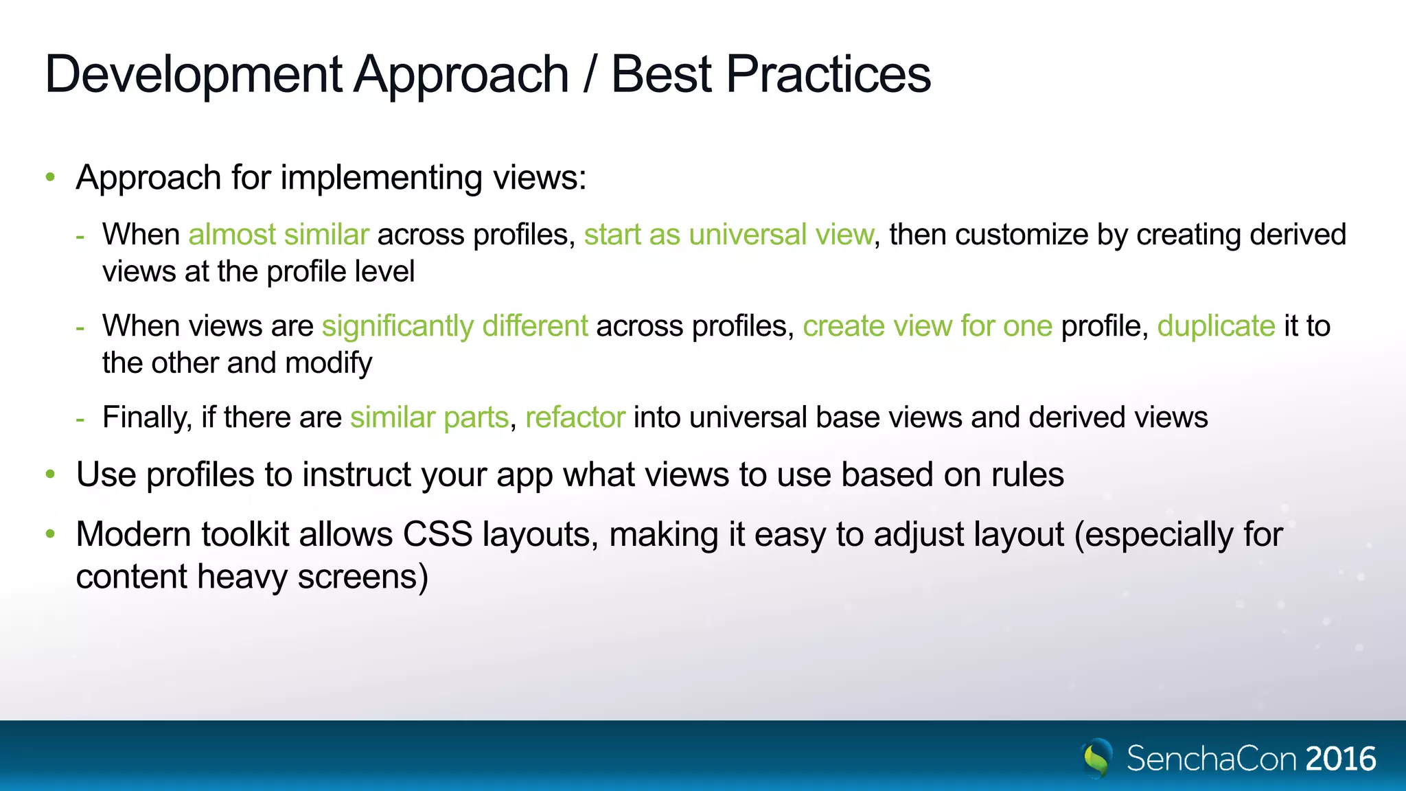 Development Approach / Best Practices
• Approach for implementing views:
- When almost similar across profiles, start as universal view, then customize by creating derived
views at the profile level
- When views are significantly different across profiles, create view for one profile, duplicate it to
the other and modify
- Finally, if there are similar parts, refactor into universal base views and derived views
• Use profiles to instruct your app what views to use based on rules
• Modern toolkit allows CSS layouts, making it easy to adjust layout (especially for
content heavy screens)
 