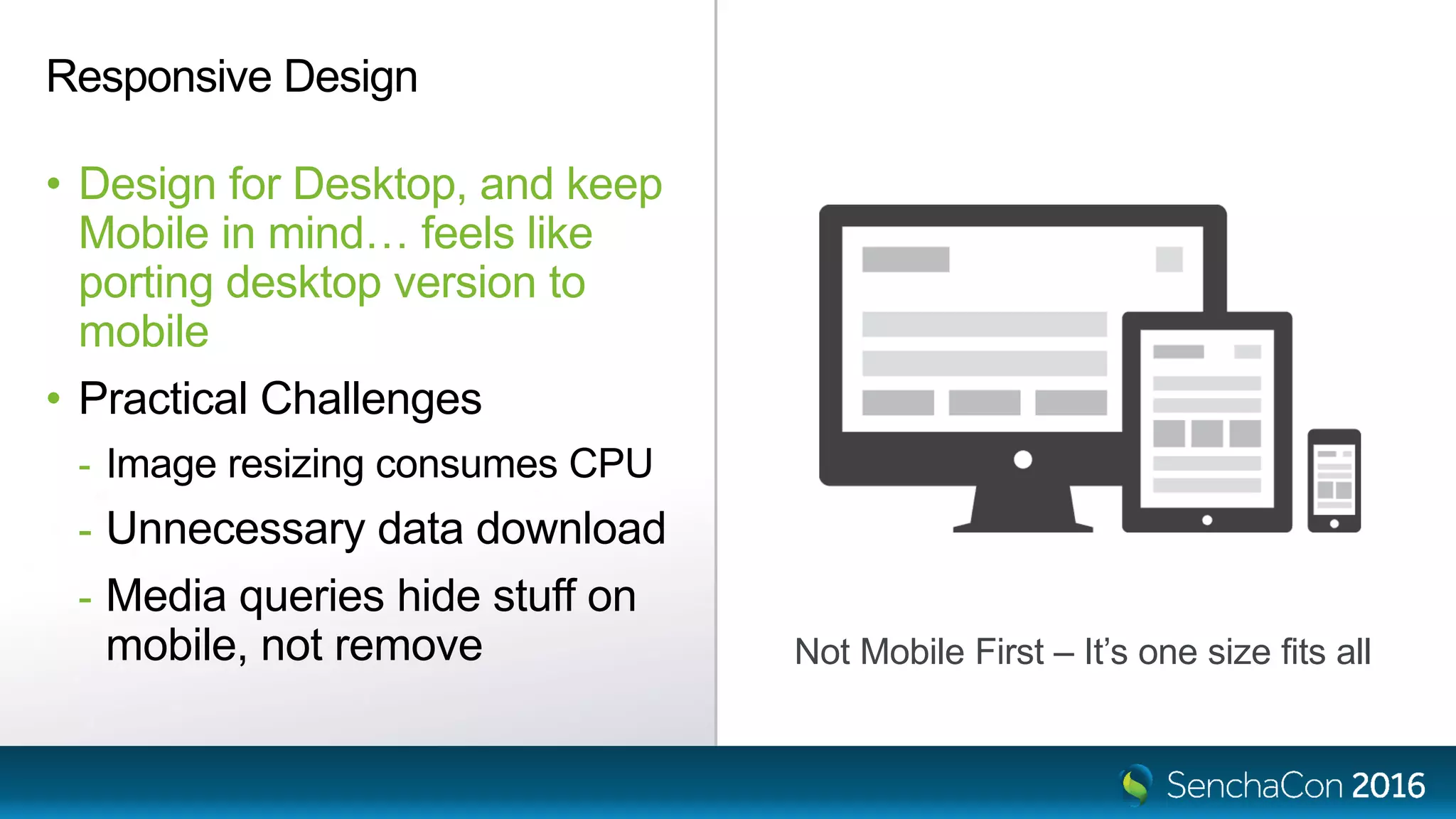 Responsive Design
• Design for Desktop, and keep
Mobile in mind… feels like
porting desktop version to
mobile
• Practical Challenges
- Image resizing consumes CPU
- Unnecessary data download
- Media queries hide stuff on
mobile, not remove Not Mobile First – It’s one size fits all
 