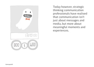 Today however, strategic
thinking communication
professionals have realised
that communication isn’t
just about messages and
media, but more about
meaningful moments and
experiences.
Kontrapunkt©
 