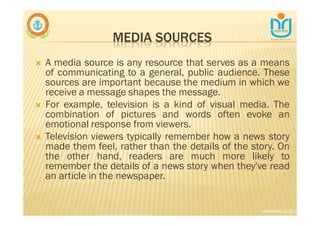 MEDIA SOURCES
∇ A media source is any resource that serves as a means
of communicating to a general, public audience. These
sources are important because the medium in which we
receive a message shapes the message.
∇ For example, television is a kind of visual media. The
combination of pictures and words often evoke an
emotional response from viewers.
∇ Television viewers typically remember how a news story
made them feel, rather than the details of the story. On
the other hand, readers are much more likely to
remember the details of a news story when they've read
an article in the newspaper.
snkb@nasc2020
 