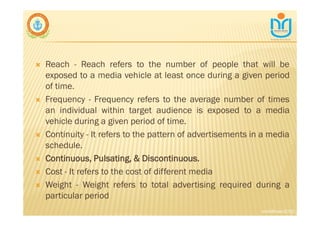 ∇ Reach - Reach refers to the number of people that will be
exposed to a media vehicle at least once during a given period
of time.
∇ Frequency - Frequency refers to the average number of times
an individual within target audience is exposed to a media
vehicle during a given period of time.
∇ Continuity - It refers to the pattern of advertisements in a media
schedule.
∇ Continuous, Pulsating, & Discontinuous.
∇ Cost - It refers to the cost of different media
∇ Weight - Weight refers to total advertising required during a
particular period
snkb@nasc2020
 