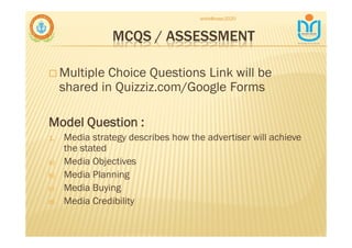MCQS / ASSESSMENT
♣ Multiple Choice Questions Link will be
shared in Quizziz.com/Google Forms
Model Question :
1. Media strategy describes how the advertiser will achieve
the stated
a) Media Objectives
b) Media Planning
c) Media Buying
d) Media Credibility
snkb@nasc2020
 